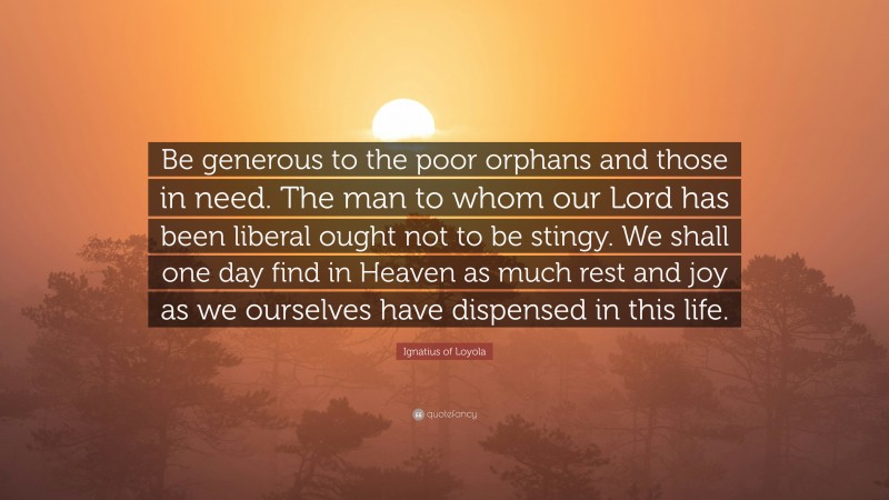 Ignatius of Loyola Quote: “Be generous to the poor orphans and those in need. The man to whom our Lord has been liberal ought not to be stingy. We shall one day find in Heaven as much rest and joy as we ourselves have dispensed in this life.”