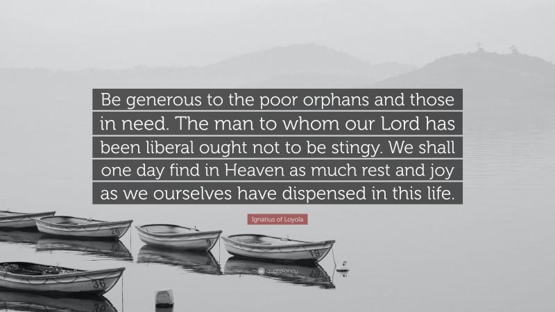 Ignatius of Loyola Quote: “Be generous to the poor orphans and those in need. The man to whom our Lord has been liberal ought not to be stingy. We shall one day find in Heaven as much rest and joy as we ourselves have dispensed in this life.”