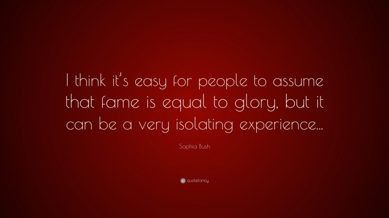 Sophia Bush Quote: “I think it’s easy for people to assume that fame is equal to glory, but it can be a very isolating experience...”