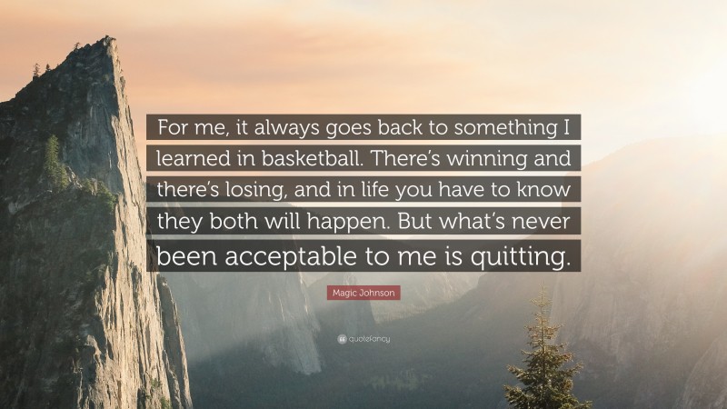 Magic Johnson Quote: “For me, it always goes back to something I learned in basketball. There’s winning and there’s losing, and in life you have to know they both will happen. But what’s never been acceptable to me is quitting.”