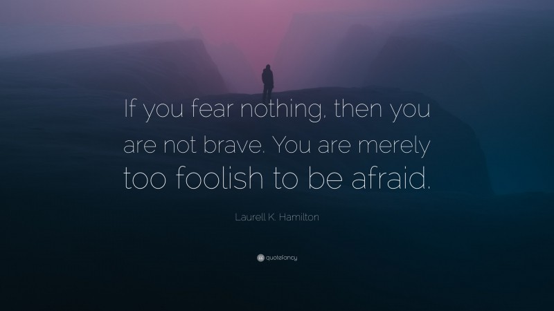 Laurell K. Hamilton Quote: “If you fear nothing, then you are not brave. You are merely too foolish to be afraid.”