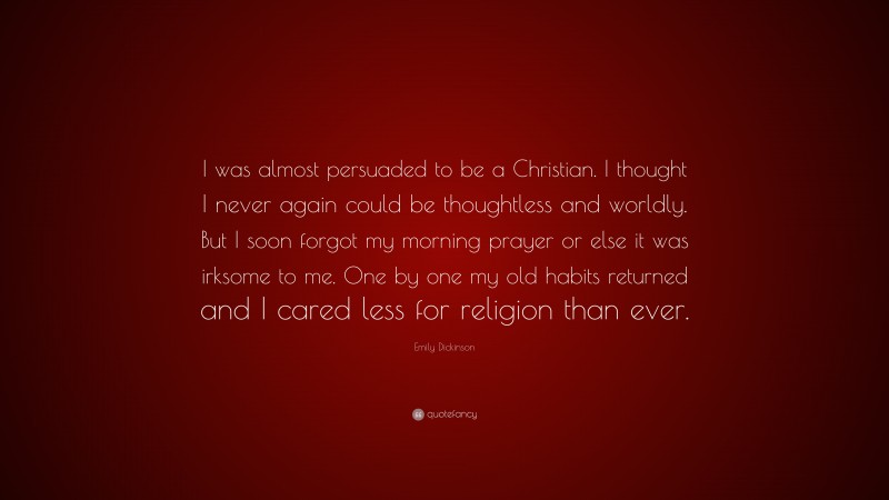 Emily Dickinson Quote: “I was almost persuaded to be a Christian. I thought I never again could be thoughtless and worldly. But I soon forgot my morning prayer or else it was irksome to me. One by one my old habits returned and I cared less for religion than ever.”