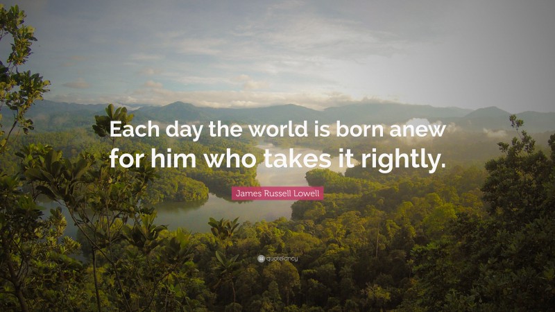 James Russell Lowell Quote: “Each day the world is born anew for him who takes it rightly.”