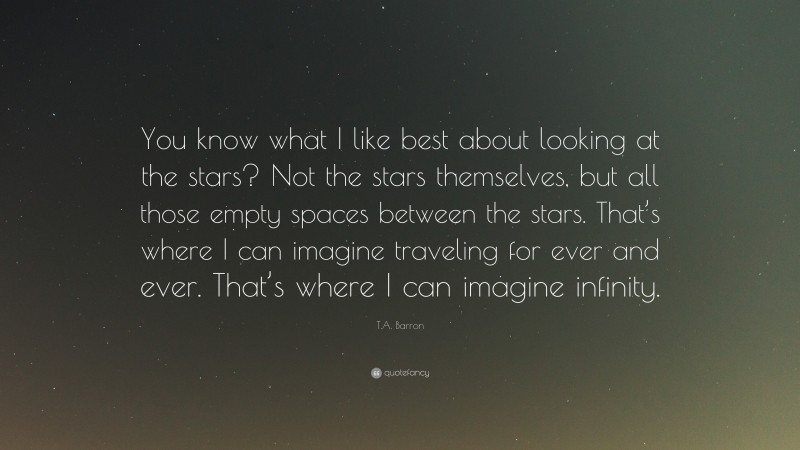 T.A. Barron Quote: “You know what I like best about looking at the stars? Not the stars themselves, but all those empty spaces between the stars. That’s where I can imagine traveling for ever and ever. That’s where I can imagine infinity.”