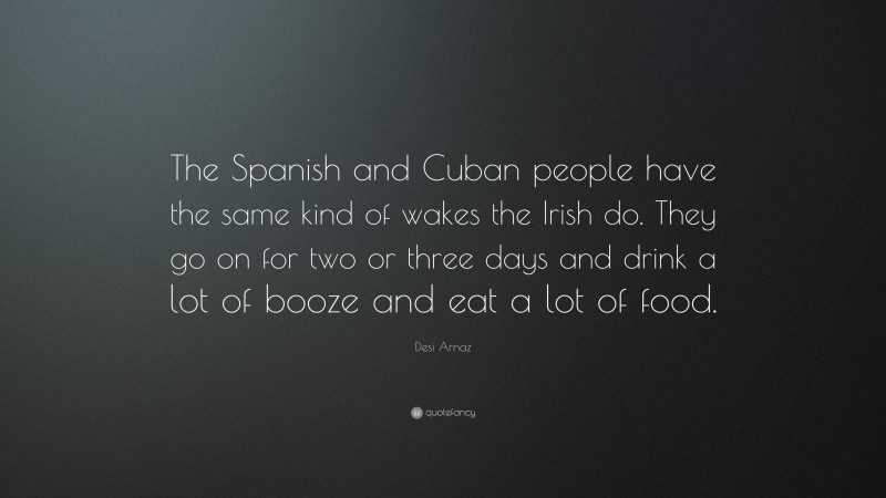 Desi Arnaz Quote: “The Spanish and Cuban people have the same kind of wakes the Irish do. They go on for two or three days and drink a lot of booze and eat a lot of food.”