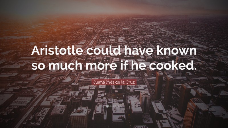 Juana Inés de la Cruz Quote: “Aristotle could have known so much more if he cooked.”