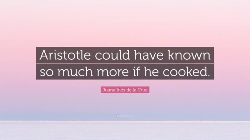 Juana Inés de la Cruz Quote: “Aristotle could have known so much more if he cooked.”