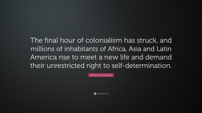 Ernesto Che Guevara Quote: “The final hour of colonialism has struck, and millions of inhabitants of Africa, Asia and Latin America rise to meet a new life and demand their unrestricted right to self-determination.”