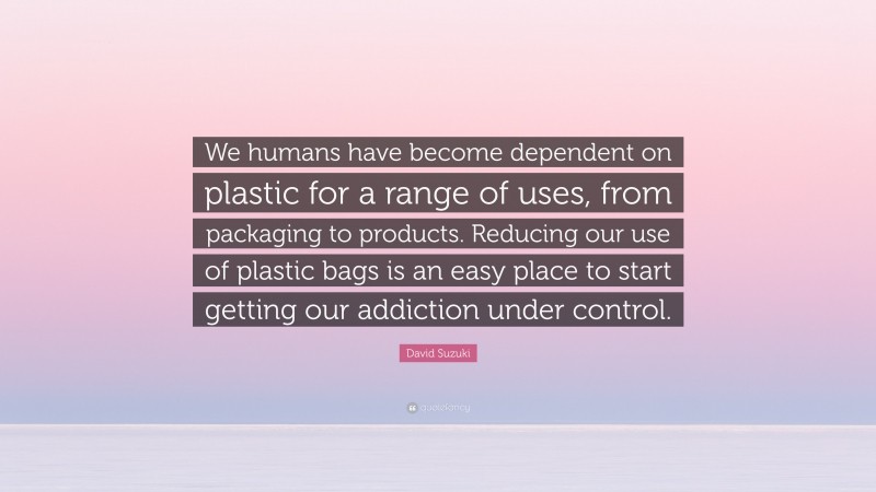 David Suzuki Quote: “We humans have become dependent on plastic for a range of uses, from packaging to products. Reducing our use of plastic bags is an easy place to start getting our addiction under control.”