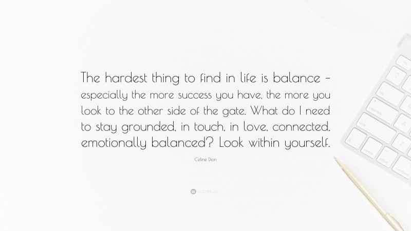 Celine Dion Quote: “The hardest thing to find in life is balance – especially the more success you have, the more you look to the other side of the gate. What do I need to stay grounded, in touch, in love, connected, emotionally balanced? Look within yourself.”
