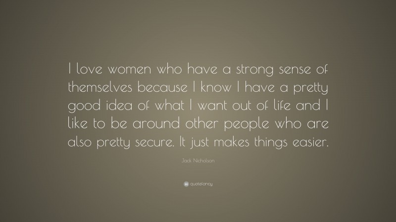 Jack Nicholson Quote: “I love women who have a strong sense of themselves because I know I have a pretty good idea of what I want out of life and I like to be around other people who are also pretty secure. It just makes things easier.”