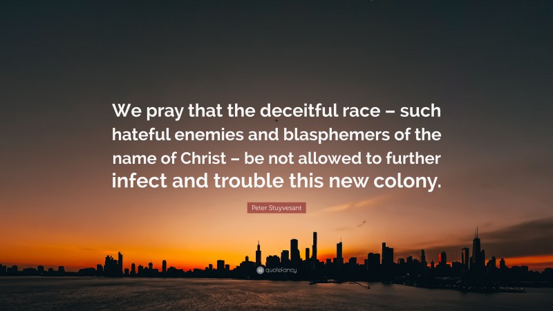 Peter Stuyvesant Quote: “We pray that the deceitful race – such hateful enemies and blasphemers of the name of Christ – be not allowed to further infect and trouble this new colony.”