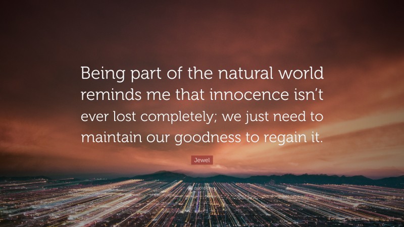 Jewel Quote: “Being part of the natural world reminds me that innocence isn’t ever lost completely; we just need to maintain our goodness to regain it.”