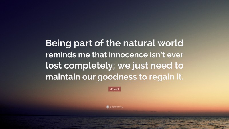Jewel Quote: “Being part of the natural world reminds me that innocence isn’t ever lost completely; we just need to maintain our goodness to regain it.”