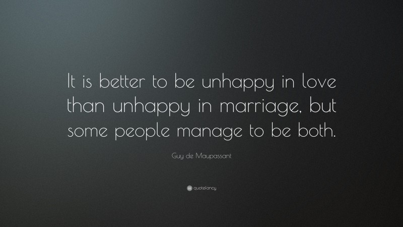 Guy de Maupassant Quote: “It is better to be unhappy in love than unhappy in marriage, but some people manage to be both.”