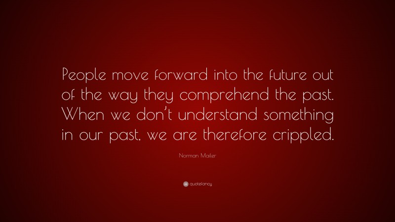Norman Mailer Quote: “People move forward into the future out of the way they comprehend the past. When we don’t understand something in our past, we are therefore crippled.”
