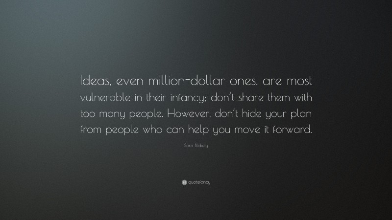 Sara Blakely Quote: “Ideas, even million-dollar ones, are most vulnerable in their infancy; don’t share them with too many people. However, don’t hide your plan from people who can help you move it forward.”