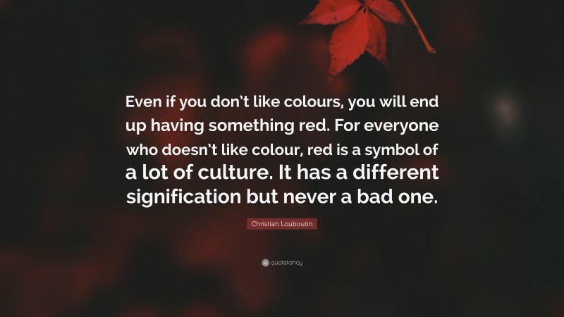 Christian Louboutin Quote: “Even if you don’t like colours, you will end up having something red. For everyone who doesn’t like colour, red is a symbol of a lot of culture. It has a different signification but never a bad one.”