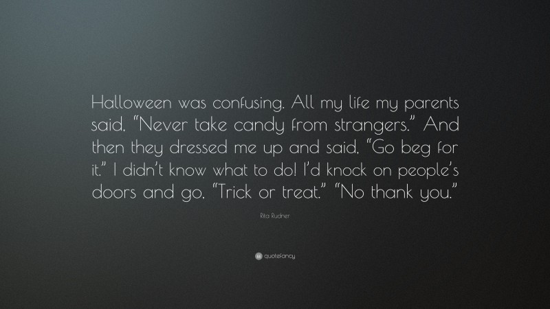 Rita Rudner Quote: “Halloween was confusing. All my life my parents said, “Never take candy from strangers.” And then they dressed me up and said, “Go beg for it.” I didn’t know what to do! I’d knock on people’s doors and go, “Trick or treat.” “No thank you.””