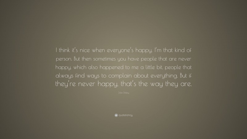 Julie Delpy Quote: “I think it’s nice when everyone’s happy. I’m that kind of person. But then sometimes you have people that are never happy, which also happened to me a little bit, people that always find ways to complain about everything. But if they’re never happy, that’s the way they are.”