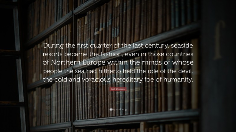 Isak Dinesen Quote: “During the first quarter of the last century, seaside resorts became the fashion, even in those countries of Northern Europe within the minds of whose people the sea had hitherto held the role of the devil, the cold and voracious hereditary foe of humanity.”