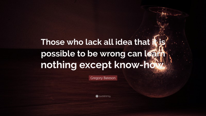 Gregory Bateson Quote: “Those who lack all idea that it is possible to be wrong can learn nothing except know-how.”
