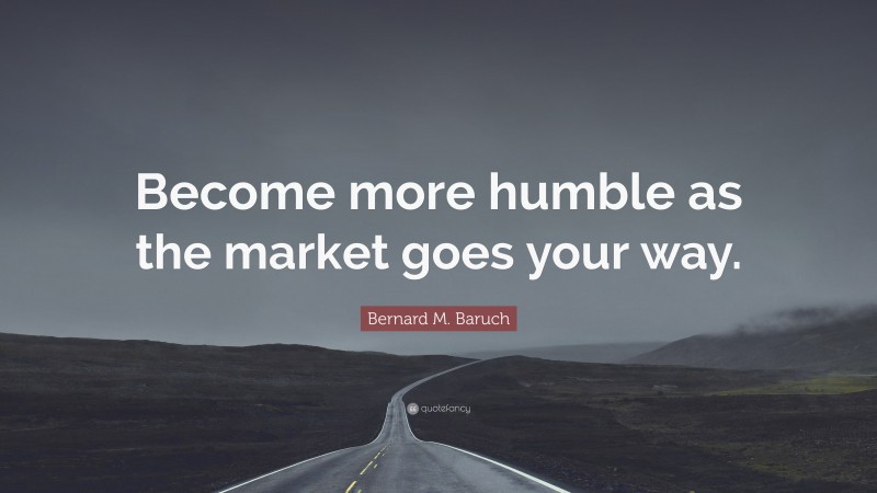 Bernard M. Baruch Quote: “Become more humble as the market goes your way.”