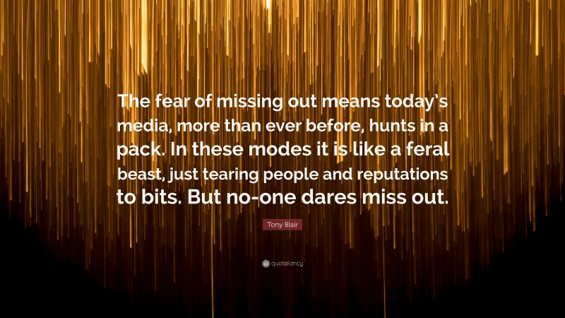 Tony Blair Quote: “The fear of missing out means today’s media, more than ever before, hunts in a pack. In these modes it is like a feral beast, just tearing people and reputations to bits. But no-one dares miss out.”