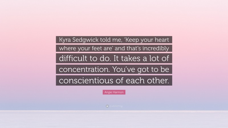 Angie Harmon Quote: “Kyra Sedgwick told me, ‘Keep your heart where your feet are’ and that’s incredibly difficult to do. It takes a lot of concentration. You’ve got to be conscientious of each other.”