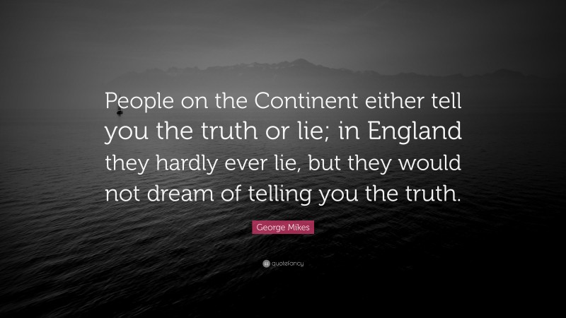 George Mikes Quote: “People on the Continent either tell you the truth or lie; in England they hardly ever lie, but they would not dream of telling you the truth.”