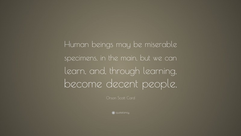 Orson Scott Card Quote: “Human beings may be miserable specimens, in the main, but we can learn, and, through learning, become decent people.”