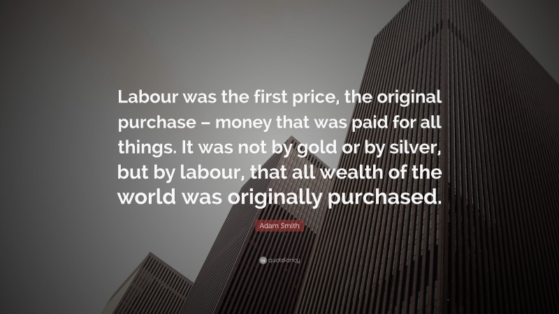Adam Smith Quote: “Labour was the first price, the original purchase – money that was paid for all things. It was not by gold or by silver, but by labour, that all wealth of the world was originally purchased.”