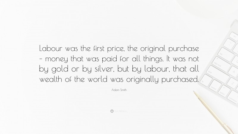 Adam Smith Quote: “Labour was the first price, the original purchase – money that was paid for all things. It was not by gold or by silver, but by labour, that all wealth of the world was originally purchased.”