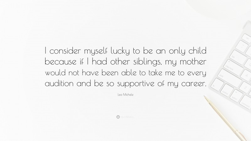 Lea Michele Quote: “I consider myself lucky to be an only child because if I had other siblings, my mother would not have been able to take me to every audition and be so supportive of my career.”