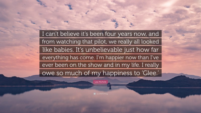Lea Michele Quote: “I can’t believe it’s been four years now, and from watching that pilot, we really all looked like babies. It’s unbelievable just how far everything has come. I’m happier now than I’ve ever been on the show and in my life. I really owe so much of my happiness to ‘Glee.’”
