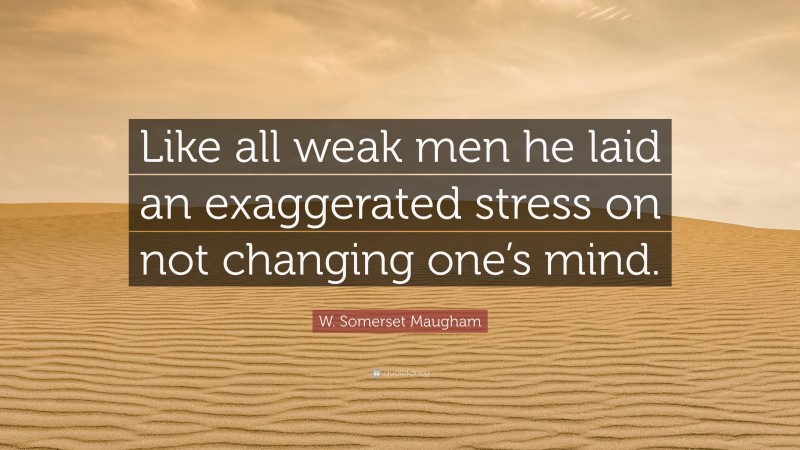 W. Somerset Maugham Quote: “Like all weak men he laid an exaggerated stress on not changing one’s mind.”