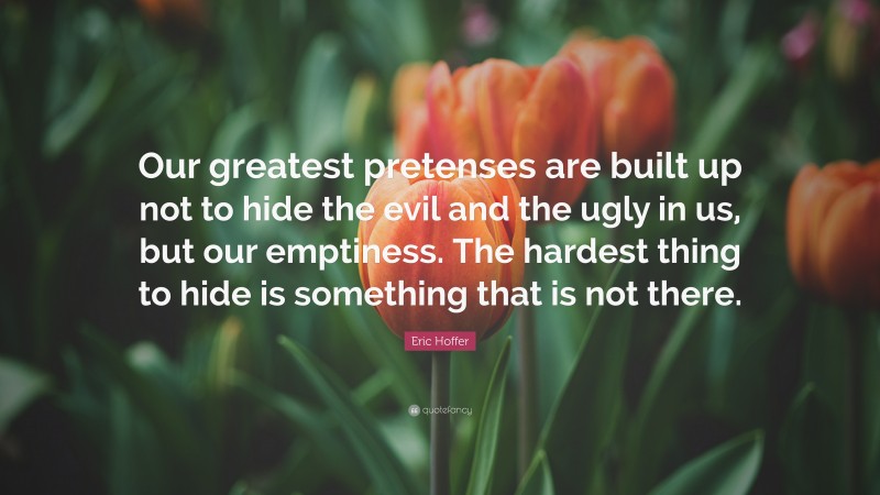 Eric Hoffer Quote: “Our greatest pretenses are built up not to hide the evil and the ugly in us, but our emptiness. The hardest thing to hide is something that is not there.”