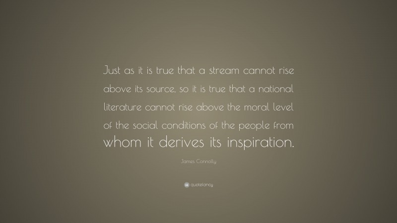 James Connolly Quote: “Just as it is true that a stream cannot rise above its source, so it is true that a national literature cannot rise above the moral level of the social conditions of the people from whom it derives its inspiration.”