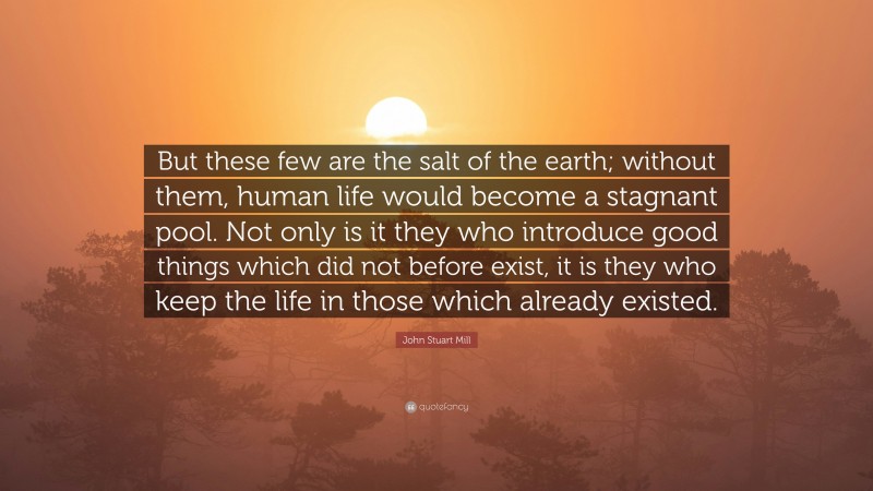 John Stuart Mill Quote: “But these few are the salt of the earth; without them, human life would become a stagnant pool. Not only is it they who introduce good things which did not before exist, it is they who keep the life in those which already existed.”