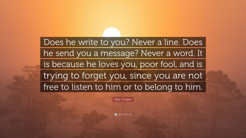 Kate Chopin Quote: “Does he write to you? Never a line. Does he send you a message? Never a word. It is because he loves you, poor fool, and is trying to forget you, since you are not free to listen to him or to belong to him.”