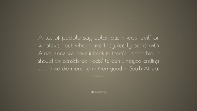 Zach Braff Quote: “A lot of people say colonialism was ‘evil’ or whatever, but what have they really done with Africa since we gave it back to them? I don’t think it should be considered ‘racist’ to admit maybe ending apartheid did more harm than good in South Africa.”