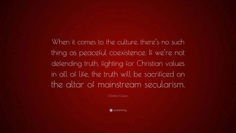 Charles Colson Quote: “When it comes to the culture, there’s no such thing as peaceful coexistence. If we’re not defending truth, fighting for Christian values in all of life, the truth will be sacrificed on the altar of mainstream secularism.”