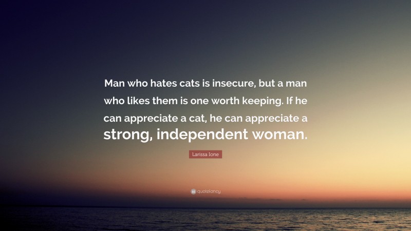 Larissa Ione Quote: “Man who hates cats is insecure, but a man who likes them is one worth keeping. If he can appreciate a cat, he can appreciate a strong, independent woman.”