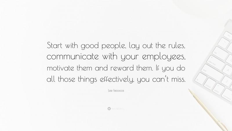 Lee Iacocca Quote: “Start with good people, lay out the rules, communicate with your employees, motivate them and reward them. If you do all those things effectively, you can’t miss.”