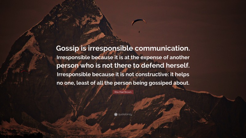Rita Mae Brown Quote: “Gossip is irresponsible communication. Irresponsible because it is at the expense of another person who is not there to defend herself. Irresponsible because it is not constructive: it helps no one, least of all the person being gossiped about.”