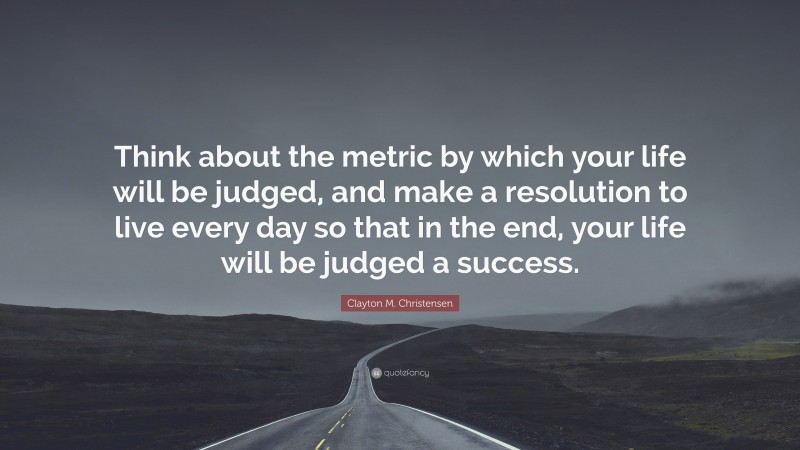 Clayton M. Christensen Quote: “Think about the metric by which your life will be judged, and make a resolution to live every day so that in the end, your life will be judged a success.”