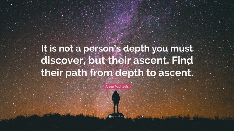 Anne Michaels Quote: “It is not a person’s depth you must discover, but their ascent. Find their path from depth to ascent.”