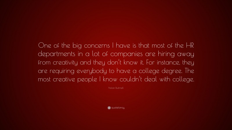 Nolan Bushnell Quote: “One of the big concerns I have is that most of the HR departments in a lot of companies are hiring away from creativity and they don’t know it. For instance, they are requiring everybody to have a college degree. The most creative people I know couldn’t deal with college.”