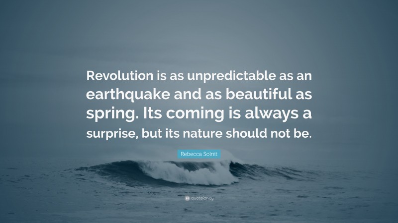 Rebecca Solnit Quote: “Revolution is as unpredictable as an earthquake and as beautiful as spring. Its coming is always a surprise, but its nature should not be.”