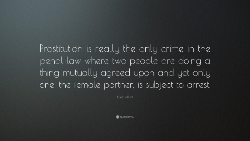 Kate Millett Quote: “Prostitution is really the only crime in the penal law where two people are doing a thing mutually agreed upon and yet only one, the female partner, is subject to arrest.”